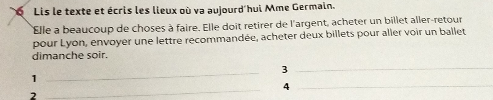 Lis le texte et écris les lieux où va aujourd'hui Mme Germain. 
Elle a beaucoup de choses à faire. Elle doit retirer de l'argent, acheter un billet aller-retour 
pour Lyon, envoyer une lettre recommandée, acheter deux billets pour aller voir un ballet 
dimanche soir. 
_ 
_3 
1 
_ 
_4 
2