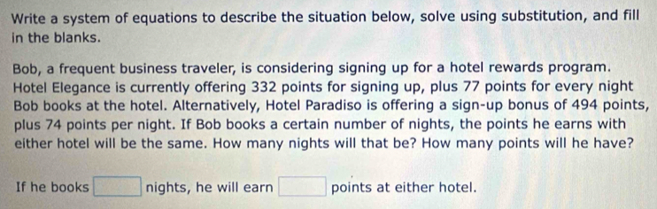 Write a system of equations to describe the situation below, solve using substitution, and fill 
in the blanks. 
Bob, a frequent business traveler, is considering signing up for a hotel rewards program. 
Hotel Elegance is currently offering 332 points for signing up, plus 77 points for every night 
Bob books at the hotel. Alternatively, Hotel Paradiso is offering a sign-up bonus of 494 points, 
plus 74 points per night. If Bob books a certain number of nights, the points he earns with 
either hotel will be the same. How many nights will that be? How many points will he have? 
If he books □ nights , he will earn □ points at either hotel.