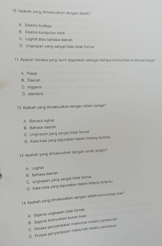 Apakah yang dimaksudkan dengan dialek?
A. Sejenis budaya
B. Sejenis kumpulan etnik
C. Loghat atau bahasa daerah
D. Ungkapan yang sangat tidak tidak formal
11. Apakah bahasa yang lazim digunakan sebagai bahasa komunikasi di tempat kerja?
A. Pasar
B. Daerah
C. Inggeris
D. standard
12. Apakah yang dimaksudkan dengan istilah slanga?
A. Bahasa loghat
B. Bahasa daerah
C. Ungkapan yang sangat tidak formal
D. Kata-kata yang digunakan dalam bidang tertentu
13. Apakah yang dimaksudkan dengan istilah jargon?
A. Loghat
B. Bahasa daerah
C. Ungkapan yang sangat tidak formal
D. Kata-kata yang digunakan dalam bidang tertentu
14. Apakah yang dimaksudkan dengan istilah komunikasi oral?
A. Sejenis ungkapan tidak formal
B. Sejenis komunikasi bukan lisan
C. Proses penyampaian maklumat melalui pertuturan
D. Proses penyampaian maklumat melalui penulisan