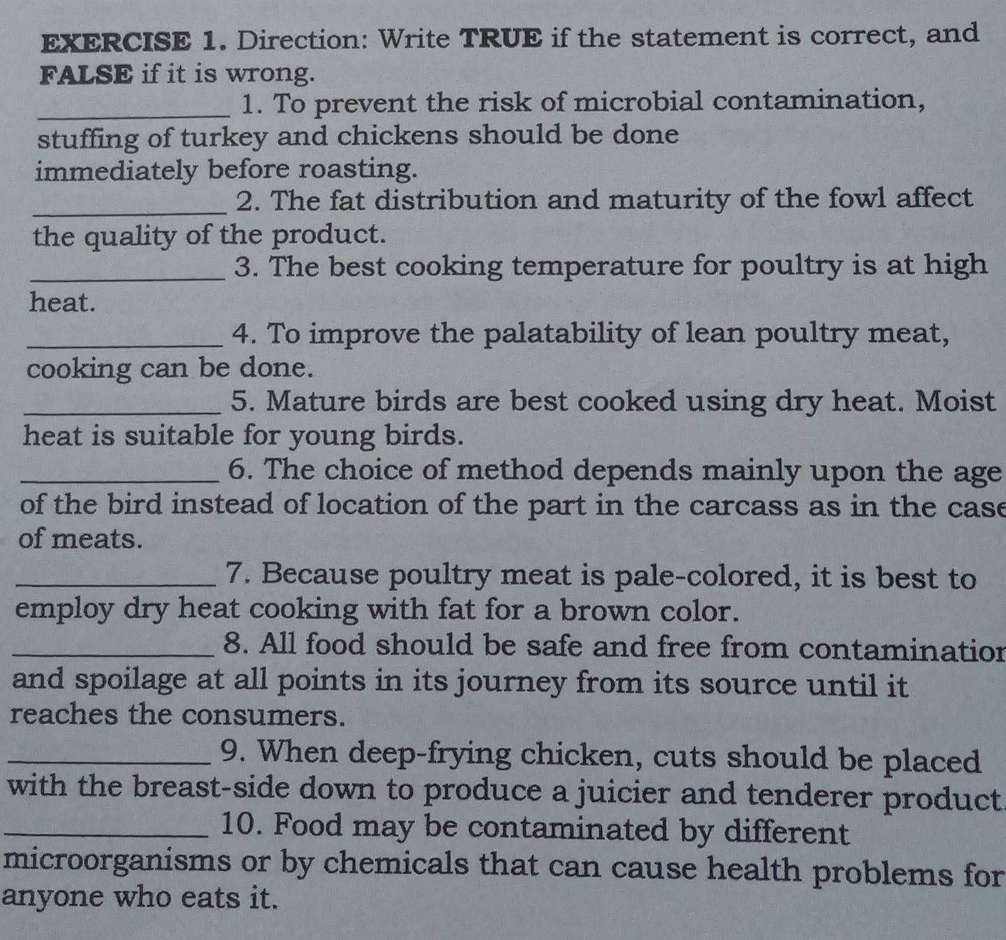 Direction: Write TRUE if the statement is correct, and 
FALSE if it is wrong. 
_1. To prevent the risk of microbial contamination, 
stuffing of turkey and chickens should be done 
immediately before roasting. 
_2. The fat distribution and maturity of the fowl affect 
the quality of the product. 
_3. The best cooking temperature for poultry is at high 
heat. 
_4. To improve the palatability of lean poultry meat, 
cooking can be done. 
_5. Mature birds are best cooked using dry heat. Moist 
heat is suitable for young birds. 
_6. The choice of method depends mainly upon the age 
of the bird instead of location of the part in the carcass as in the case 
of meats. 
_7. Because poultry meat is pale-colored, it is best to 
employ dry heat cooking with fat for a brown color. 
_8. All food should be safe and free from contaminatior 
and spoilage at all points in its journey from its source until it 
reaches the consumers. 
_9. When deep-frying chicken, cuts should be placed 
with the breast-side down to produce a juicier and tenderer product 
_10. Food may be contaminated by different 
microorganisms or by chemicals that can cause health problems for 
anyone who eats it.