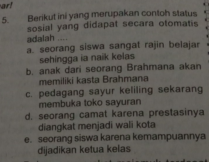 ar!
5. Berikut ini yang merupakan contoh status
sosial yang didapat secara otomatis
adalah ....
a. seorang siswa sangat rajin belajar
sehingga ia naik kelas
b. anak dari seorang Brahmana akan
memiliki kasta Brahmana
c. pedagang sayur keliling sekarang
membuka toko sayuran
d. seorang camat karena prestasinya
diangkat menjadi wali kota
e. seorang siswa karena kemampuannya
dijadikan ketua kelas