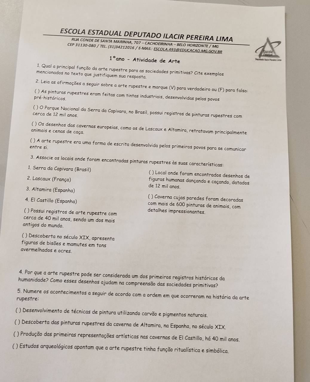 ESCOLA ESTADUAL DEPUTADO ILACIR PEREIRA LIMA
RUA CONDE DE SANTA MARINHA, 707 - CACHOEIRINHA - BELO HORIZONTE / MG
CEP 31130-080 / TEL. (31)34212016 / E-MAIL: ESCOLA.493@EDUCACAO.MG.GOV.BR
1° ano - Atividade de Arte
1. Qual a principal função da arte rupestre para as sociedades primitivas? Cite exemplos
mencionados no texto que justifiquem sua resposta.
2. Leia as afirmações a seguir sobre a arte rupestre e marque (V) para verdadeiro ou (F) para falso:
( ) As pinturas rupestres eram feitas com tintas industriais, desenvolvidas pelos povos
pré-históricos.
( ) O Parque Nacional da Serra da Capivara, no Brasil, possui registros de pinturas rupestres com
cerca de 12 mil anos.
( ) Os desenhos das cavernas europeias, como os de Lascaux e Altamira, retratavam principalmente
animais e cenas de caça.
( ) A arte rupestre era uma forma de escrita desenvolvida pelos primeiros povos para se comunicar
entre si.
3. Associe os locais onde foram encontradas pinturas rupestres às suas características:
1. Serra da Capivara (Brasil) ( ) Local onde foram encontrados desenhos de
figuras humanas dançando e caçando, datados
2. Lascaux (França) de 12 mil anos.
3. Altamira (Espanha)
) Caverna cujas paredes foram decoradas
4. El Castillo (Espanha) com mais de 600 pinturas de animais, com
detalhes impressionantes.
( ) Possui registros de arte rupestre com
cerca de 40 mil anos, sendo um dos mais
antigos do mundo.
( ) Descoberta no século XIX, apresenta
figuras de bisões e mamutes em tons
avermelhados e ocres.
4. Por que a arte rupestre pode ser considerada um dos primeiros registros históricos da
humanidade? Como esses desenhos ajudam na compreensão das sociedades primitivas?
5. Numere os acontecimentos a seguir de acordo com a ordem em que ocorreram na história da arte
rupestre:
( ) Desenvolvimento de técnicas de pintura utilizando carvão e pigmentos naturais.
 ) Descoberta das pinturas rupestres da caverna de Altamira, na Espanha, no século XIX.
( ) Produção das primeiras representações artísticas nas cavernas de El Castillo, há 40 mil anos.
 * ) Estudos arqueológicos apontam que a arte rupestre tinha função ritualística e simbólica.