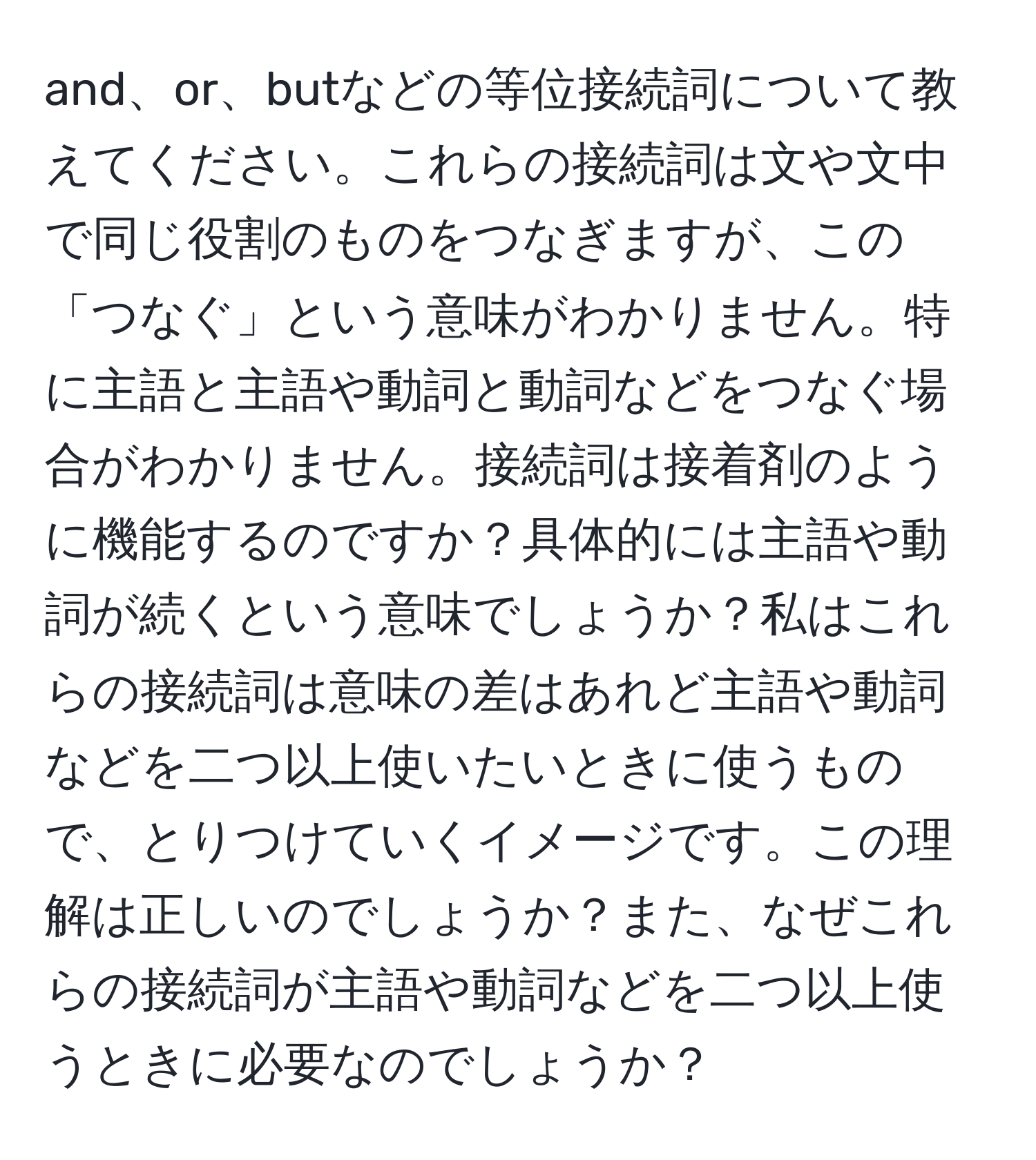 and、or、butなどの等位接続詞について教えてください。これらの接続詞は文や文中で同じ役割のものをつなぎますが、この「つなぐ」という意味がわかりません。特に主語と主語や動詞と動詞などをつなぐ場合がわかりません。接続詞は接着剤のように機能するのですか？具体的には主語や動詞が続くという意味でしょうか？私はこれらの接続詞は意味の差はあれど主語や動詞などを二つ以上使いたいときに使うもので、とりつけていくイメージです。この理解は正しいのでしょうか？また、なぜこれらの接続詞が主語や動詞などを二つ以上使うときに必要なのでしょうか？