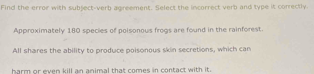 Find the error with subject-verb agreement. Select the incorrect verb and type it correctly. 
Approximately 180 species of poisonous frogs are found in the rainforest. 
All shares the ability to produce poisonous skin secretions, which can 
harm or even kill an animal that comes in contact with it.