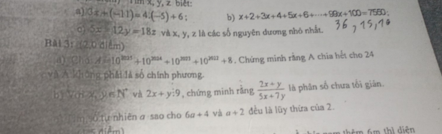 Tìm x, y, z biệt: 
a) 3x+(-11)=4.(-5)+6. 
b) x+2+3x+4+5x+6+·s +99x+100=7550
c) 5x-12y=18z và x, y, z là các số nguyên dương nhỏ nhất. 
Bài 3: (2,0d)dm) 
a) Cho A=10^(2025)+10^(2024)+10^(2023)+10^(2022)+8. Chứng minh rằng A chia hết cho 24 
và A không phái là số chính phương. 
by (m-x,y∈ N^* và 2x+y:9 , chứng minh rǎng  (2x+y)/5x+7y  là phân số chưa tối giản. 
?m số tự nhiênα sao cho 6a+4 và a+2 đều là lũy thừa của 2. 
= Aiểm) thêm 6m thì diên