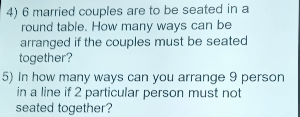 6 married couples are to be seated in a 
round table. How many ways can be 
arranged if the couples must be seated 
together? 
5) In how many ways can you arrange 9 person 
in a line if 2 particular person must not 
seated together?