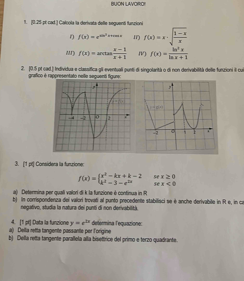 BUON LAVORO!
1. [0.25 pt cad.] Calcola la derivata delle seguenti funzioni
1) f(x)=e^(sin ^2)x+cos x II) f(x)=x· sqrt(frac 1-x)x
III) f(x)=arctan  (x-1)/x+1  Ⅳ) f(x)= ln^2x/ln x+1 
2. [0.5 pt cad.] Individua e classifica gli eventuali punti di singolarità o di non derivabilità delle funzioni il cui
grafico è rappresentato nelle seguenti figure:
3. [1 pt] Considera la funzione:
f(x)=beginarrayl x^2-kx+k-2 k^2-3-e^(2x)endarray. beginarrayr sex≥ 0 sex<0endarray
a) Determina per quali valori di k la funzione è continua in R
b) In corrispondenza dei valori trovati al punto precedente stabilisci se è anche derivabile in R e, in ca
negativo, studia la natura dei punti di non derivabilità.
4. [1 pt] Data la funzione y=e^(2x) determina l'equazione:
a) Della retta tangente passante per l'origine
b) Della retta tangente parallela alla bisettrice del primo e terzo quadrante.