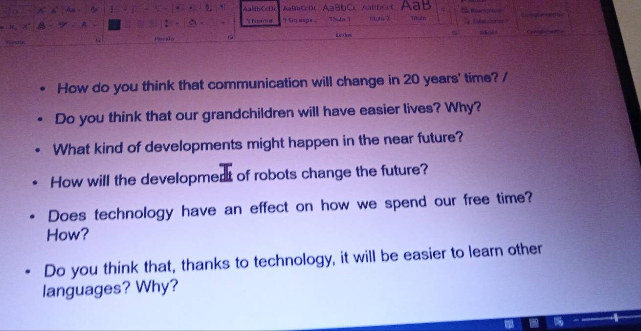 AaBbCcDc AaBbCcDc AaBbCc ABb C Aab Viaco pl an a 
* Normal I Sin espa.. Ttaslio T Titutol it Títuto 
Párrafo 
1 listiles 
How do you think that communication will change in 20 years ' time? / 
Do you think that our grandchildren will have easier lives? Why? 
What kind of developments might happen in the near future? 
How will the development of robots change the future? 
Does technology have an effect on how we spend our free time? 
How? 
Do you think that, thanks to technology, it will be easier to learn other 
languages? Why?