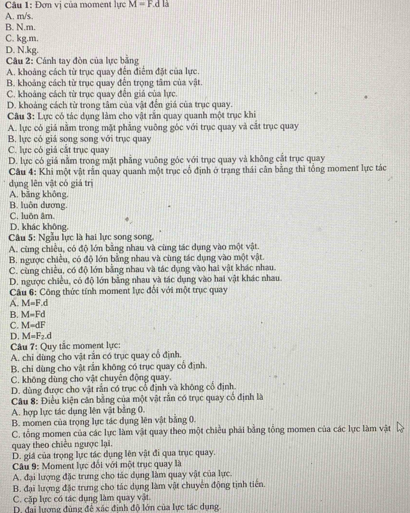Đơn vị của moment lực M=F d là
A. m/s.
B. N.m.
C. kg.m.
D. N.kg.
Câu 2: Cánh tay đòn của lực bằng
A. khoảng cách từ trục quay đến điểm đặt của lực.
B. khoảng cách từ trục quay đến trọng tâm của vật.
C. khoảng cách từ trục quay đến giá của lực.
D. khoảng cách từ trong tâm của vật đến giá của trục quay.
Câu 3: Lực có tác dụng làm cho vật rắn quay quanh một trục khi
A. lực có giá nằm trong mặt phẳng vuông góc với trục quay và cắt trục quay
B. lực có giá song song với trục quay
C. lực có giá cắt trục quay
D. lực có giá nằm trong mặt phẳng vuông góc với trục quay và không cắt trục quay
Câu 4: Khi một vật rắn quay quanh một trục cổ định ở trạng thái cân bằng thì tổng moment lực tác
dụng lên vật có giá trị
A. băng không.
B. luôn dương.
C. luôn âm.
D. khác không.
Câu 5: Ngẫu lực là hai lực song song,
A. cùng chiều, có độ lớn bằng nhau và cùng tác dụng vào một vật.
B. ngược chiều, có độ lớn bằng nhau và cùng tác dụng vào một vật.
C. cùng chiều, có độ lớn bằng nhau và tác dụng vào hai vật khác nhau.
D. ngược chiều, có độ lớn bằng nhau và tác dụng vào hai vật khác nhau.
Cu 6: Công thức tính moment lực đối với một trục quay
A. M=F.d
B. M=Fd
C. M=dF
D. M=F_2.d
Câu 7: Quy tắc moment lực:
A. chi dùng cho vật rắn có trục quay cổ định.
B. chỉ dùng cho vật rắn không có trục quay cổ định.
C. không dùng cho vật chuyên động quay.
D. dùng được cho vật rắn có trục cổ định và không cố định.
Câu 8: Điều kiện cân bằng của một vật răn có trục quay cổ định là
A. hợp lực tác dụng lên vật bằng 0.
B. momen của trọng lực tác dụng lên vật bằng 0.
C. tổng momen của các lực làm vật quay theo một chiều phải bằng tổng momen của các lực làm vật
quay theo chiều ngược lại.
D. giâ của trọng lực tác dụng lên vật đi qua trục quay.
Câu 9: Moment lực đổi với một trục quay là
A. đại lượng đặc trưng cho tác dụng làm quay vật của lực.
B. đại lượng đặc trưng cho tác dụng làm vật chuyển động tịnh tiến.
C. cặp lực có tác dụng làm quay vật.
D. đai lương đùng để xác đinh độ lớn của lực tác dụng.