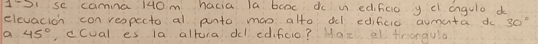 1'S1 se camina 140m hacia la booc dc i edificic y e angulo d 
elevacion con respecto al punto man alto dl edificio aumata do 30°
a 45° ,ccual es la altura dl edifcio? Haz el trangula