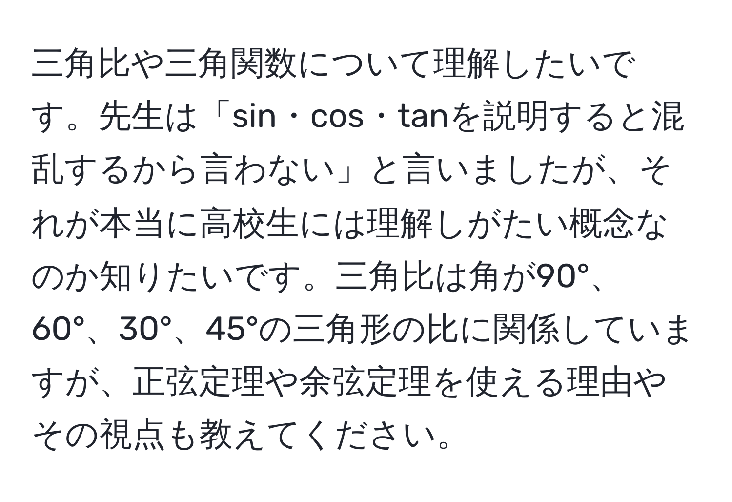 三角比や三角関数について理解したいです。先生は「sin・cos・tanを説明すると混乱するから言わない」と言いましたが、それが本当に高校生には理解しがたい概念なのか知りたいです。三角比は角が90°、60°、30°、45°の三角形の比に関係していますが、正弦定理や余弦定理を使える理由やその視点も教えてください。