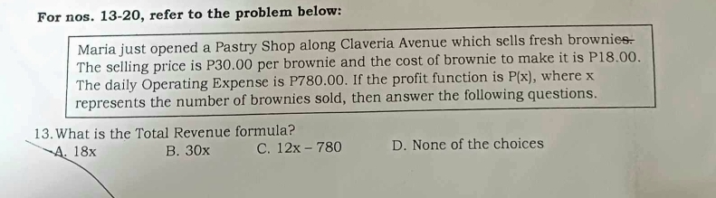 For nos. 13-20, refer to the problem below:
Maria just opened a Pastry Shop along Claveria Avenue which sells fresh brownies.
The selling price is P30.00 per brownie and the cost of brownie to make it is P18.00.
The daily Operating Expense is P780.00. If the profit function is P(x) , where x
represents the number of brownies sold, then answer the following questions.
13.What is the Total Revenue formula?
A. 18x B. 30x C. 12x-780 D. None of the choices