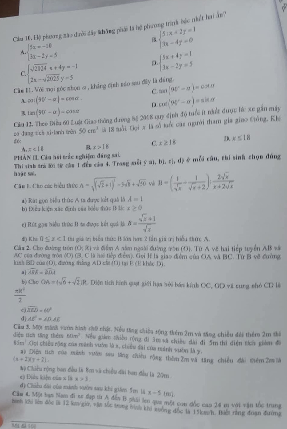 Hệ phương nào dưới đây không phái là hệ phương trình bậc nhất hai ấn7
B beginarrayl 5:x+2y=1 3x-4y=0endarray.
A. beginarrayl 5x=-10 3x-2y=5endarray.
C. beginarrayl sqrt(2024)x+4y=-1 2x-sqrt(2025)y=5endarray.
beginarrayl 5x+4y=1 3x-2y=5endarray.
D.
Câu 11. Với mọi góc nhọn α , khẳng định nào sau đây là đúng.
C. tan (90°-alpha )=cot alpha
A. cot (90°-alpha )=cos alpha . cot (90°-alpha )=sin alpha
D.
B. tan (90°-alpha )=cos alpha
Câu 12. Theo Điều 60 Luật Giao thông đường bộ 2008 quy định độ tuổi ít nhất được lái xe gắn máy
có dung tích xi-lanh trên 50cm^3 là 18 tuổi. Gọi x là số tuổi của người tham gia giao thông, Khi
đỏ:
A. x<18</tex> B. x>18
C. x≥ 18
D. x≤ 18
HÀN II. Câu hỏi trắc nghiệm đúng sai.
Thí sinh trả lời từ câu 1 đến câu 4. Trong mỗi ý a), b), c), d) ở mỗi câu, thí sinh chọn đúng
hoặc sai.
Câu 1. Cho các biểu thức A=sqrt((sqrt 2)+1)^2-3sqrt(8)+sqrt(50) và B=( 1/sqrt(x) + 1/sqrt(x)+2 ): 2sqrt(x)/x+2sqrt(x) 
a) Rút gọn biểu thức A ta được kết quả là A=1
b) Điều kiện xác định của biểu thức B là: x≥ 0
c) Rút gọn biểu thức B ta được kết quả là B= (sqrt(x)+1)/sqrt(x) 
d) Khi 0≤ x<1</tex> thì giá trị biểu thức B lớn hơn 2 lần giá trị biểu thức A.
Câu 2. Cho đường tròn (O;R) và điểm A nằm ngoài đường tròn (O). Từ A vẽ hai tiếp tuyến AB và
AC của đường tròn (O) (B, C  là hai tiếp điểm). Gọi H là giao điểm của OA và BC, Từ B vẽ đường
kinh BD cùa (O), đường thắng AD cắt (O) tại E (E khác D),
a) widehat ABE=widehat BDA
b) Cho OA=(sqrt(6)+sqrt(2))R C. Diện tích hình quạt giới hạn bởi bán kính OC, OD và cung nhỏ CD là
 π R^2/2 
c) widehat BED=60°
d) AB^2=AD.AE
Câu 3. Một mảnh vườn hình chữ nhật. Nếu tăng chiều rộng thêm 2m và tăng chiều dài thêm 2m thì
diện tích tăng thêm 60m^2. Nếu giám chiều rộng đi 3m và chiều dài đi 5m thì diện tích giám đi
85m^2.Gq li chiều rộng của mánh vườn là x, chiều dài của mành vườn là y,
a)_ Diện tích của mảnh vườn sau tăng chiều rộng thêm 2m và tăng chiều đài thêm2m là
(x+2)(y+2),
b) Chiều rộng ban đầu là 8m và chiều dài ban đầu là 20m .
c) Điều kiện của x là x>3,
đ) Chiều dài của mánh vườn sau khi giám 5m là x-5( m).
Câu 4. Một bạn Nam đi xe đạp từ A đến B phái leo qua một con đốc cao 24 m với vận tốc trung
bình khi lên đốc là 12 km/giờ, vận tốc trung bình khi xuông đốc là 15km/h. Biết rằng đoạn đường
Mã đê 101