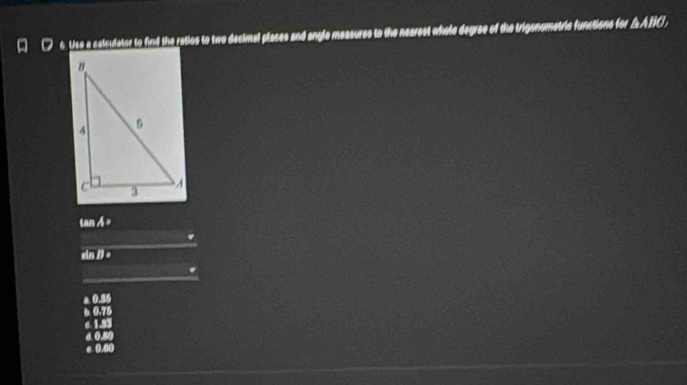Use a calsulator to find the raties to two desimal plases and angle measures to the nearest whole degree of the trigenometric functions for △ ABC
m A=.
a nparallel l
os
a (+π )
c 1.93
d. 0.
σ 0.00