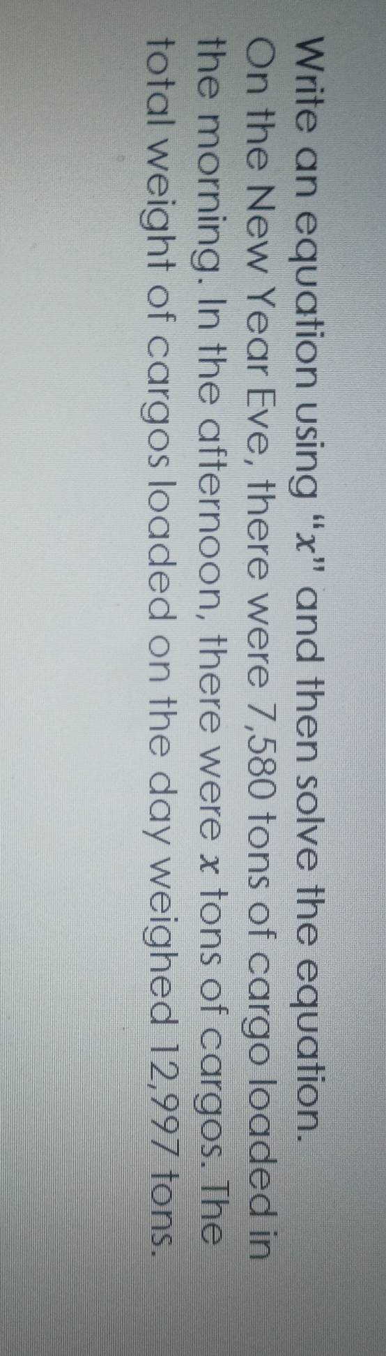 Write an equation using “ x ” and then solve the equation. 
On the New Year Eve, there were 7,580 tons of cargo loaded in 
the morning. In the afternoon, there were x tons of cargos. The 
total weight of cargos loaded on the day weighed 12,997 tons.
