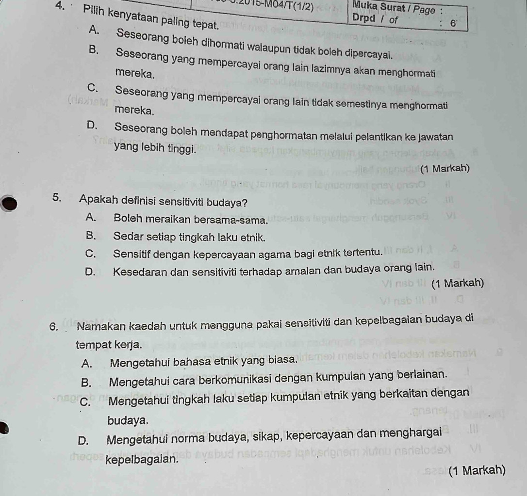 5.2015-M04/T (1/2) Muka Surat / Page :
4. Pilih kenyataan paling tepat.
Drpd / of : 6
A. Seseorang boleh dihormati walaupun tidak boleh dipercayai.
B. Seseorang yang mempercayai orang lain lazimnya akan menghormati
mereka.
C. Seseorang yang mempercayai orang lain tidak semestinya menghormati
mereka.
D. Seseorang boleh mendapat penghormatan melalui pelantikan ke jawatan
yang lebih tinggi.
(1 Markah)
5. Apakah definisi sensitiviti budaya?
A. Boleh meraikan bersama-sama.
B. Sedar setiap tingkah laku etnik.
C. Sensitif dengan kepercayaan agama bagi etnik tertentu.
D. Kesedaran dan sensitiviti terhadap amalan dan budaya orang lain.
(1 Markah)
6. Namakan kaedah untuk mengguna pakai sensitiviti dan kepelbagaian budaya di
tempat kerja.
A. Mengetahui bahasa etnik yang biasa.
B. Mengetahui cara berkomunikasi dengan kumpulan yang berlainan.
C. Mengetahui tingkah laku setiap kumpulan etnik yang berkaitan dengan
budaya.
D. Mengetahui norma budaya, sikap, kepercayaan dan menghargai
kepelbagaian.
(1 Markah)