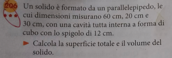 206 Un solido è formato da un parallelepipedo, le 
cui dimensioni misurano 60 cm, 20 cm e
30 cm, con una cavità tutta interna a forma di 
cubo con lo spigolo di 12 cm. 
Calcola la superficie totale e il volume del 
solido.