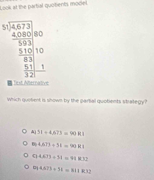 Look at the partial quotients model.
beginarrayr 3,1encloselongdiv 5,7,30 5,900000 _ 3,10 _ 5,30 _ 5,10 0endarray
Which quotient is shown by the partial quotients strategy?
A) 51/ 4,673=90R1
B) 4,673/ 51=90R1
C) 4,673/ 51=91R32
D) 4.673/ 51=811R32