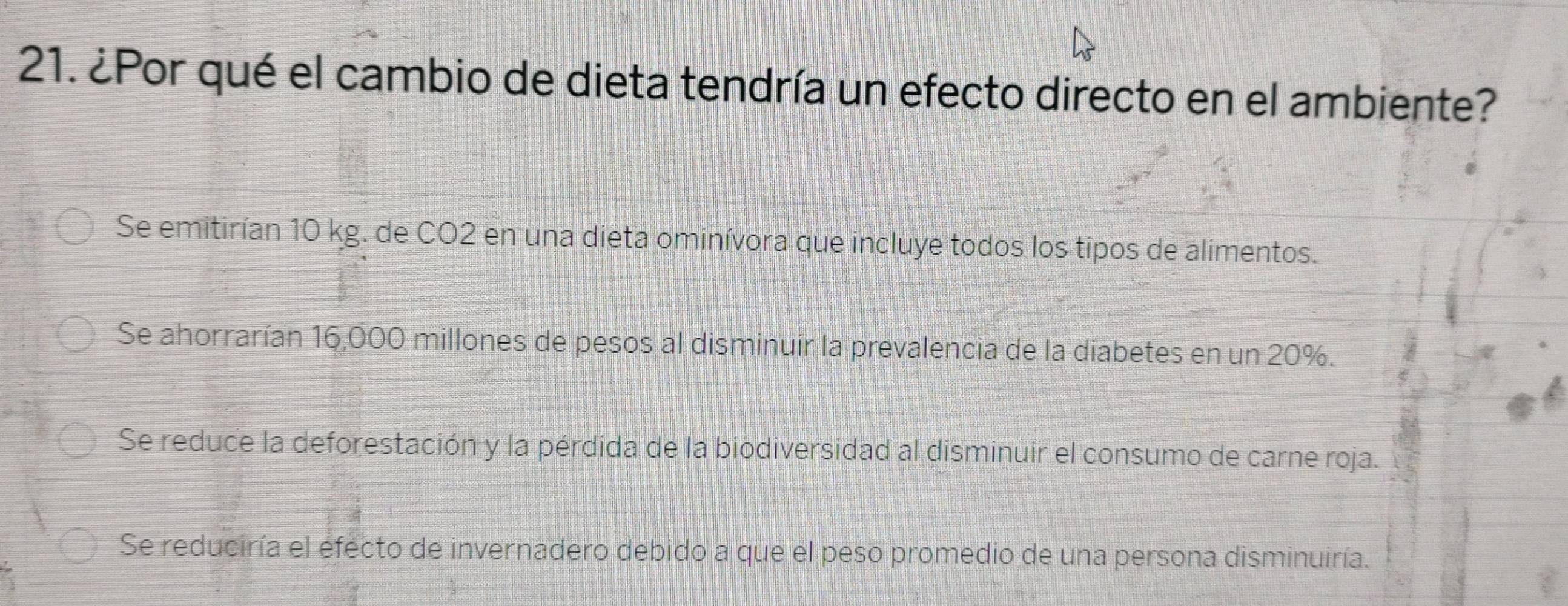 ¿Por qué el cambio de dieta tendría un efecto directo en el ambiente?
Se emitirían 10 kg. de CO2 en una dieta ominívora que incluye todos los tipos de alimentos.
Se ahorrarían 16,000 millones de pesos al disminuir la prevalencia de la diabetes en un 20%.
Se reduce la deforestación y la pérdida de la biodiversidad al disminuir el consumo de carne roja.
Se reduciría el efecto de invernadero debido a que el peso promedio de una persona disminuiría.