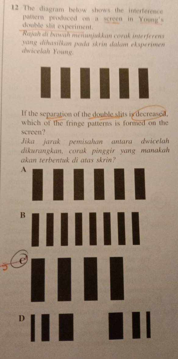 The diagram below shows the interference
pattern produced on a screen in Young's
double slit experiment.
Rajah di bawah meñunjukkan corak interferens
yang dihasilkan pada skrin dalam eksperimen.
dwicelah Young.
If the separation of the double slits is decreased,
which of the fringe patterns is formed on the
screen?
Jika jarak pemisahan antara dwicelah
dikurangkan, corak pinggir yang manakah
akan terbentuk di atas skrin?
A
D