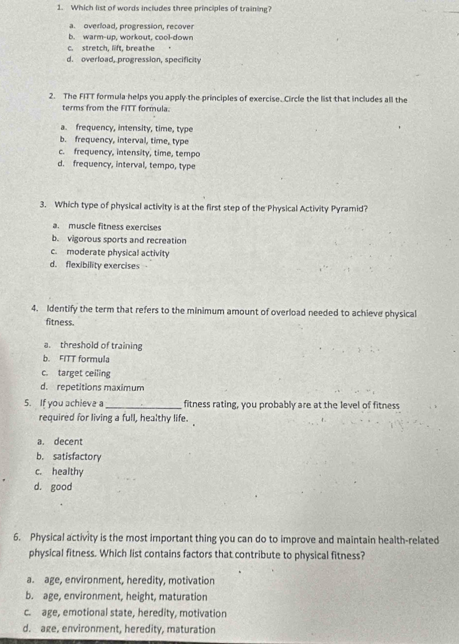 Which list of words includes three principles of training?
a. overload, progression, recover
b. warm-up, workout, cool-down
c. stretch, lift, breathe
d. overload, progression, specificity
2. The FITT formula helps you apply the principles of exercise. Circle the list that includes all the
terms from the FITT formula.
a. frequency, intensity, time, type
b. frequency, interval, time, type
c. frequency, intensity, time, tempo
d. frequency, interval, tempo, type
3. Which type of physical activity is at the first step of the Physical Activity Pyramid?
a. muscle fitness exercises
b. vigorous sports and recreation
c. moderate physical activity
d. flexibility exercises
4. Identify the term that refers to the minimum amount of overload needed to achieve physical
fitness.
a. threshold of training
b. FITT formula
c. target ceiling
d. repetitions maximum
5. If you achieve a _fitness rating, you probably are at the level of fitness
required for living a full, healthy life.
a. decent
b. satisfactory
c. healthy
d. good
6. Physical activity is the most important thing you can do to improve and maintain health-related
physical fitness. Which list contains factors that contribute to physical fitness?
a. age, environment, heredity, motivation
b. age, environment, height, maturation
c. age, emotional state, heredity, motivation
d. age, environment, heredity, maturation