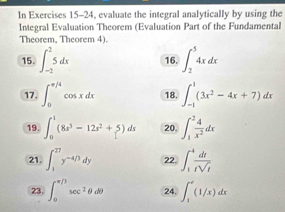 In Exercises 15-24, evaluate the integral analytically by using the 
Integral Evaluation Theorem (Evaluation Part of the Fundamental 
Theorem, Theorem 4). 
15. ∈t _(-2)^25dx 16. ∈t _2^(54xdx
17. ∈t _0^(π /4)cos xdx 18. ∈t _(-1)^1(3x^2)-4x+7)dx
19. ∈t _0^(1(8s^3)-12s^2+5)ds 20. ∈t _1^(2frac 4)x^2dx
21. ∈t _1^((27)y^-4/3)dy 22. ∈t _1^(4frac dt)tsqrt(t)
23. ∈t _0^((π /3)sec ^2)θ dθ 24. ∈t _1^e(1/x)dx