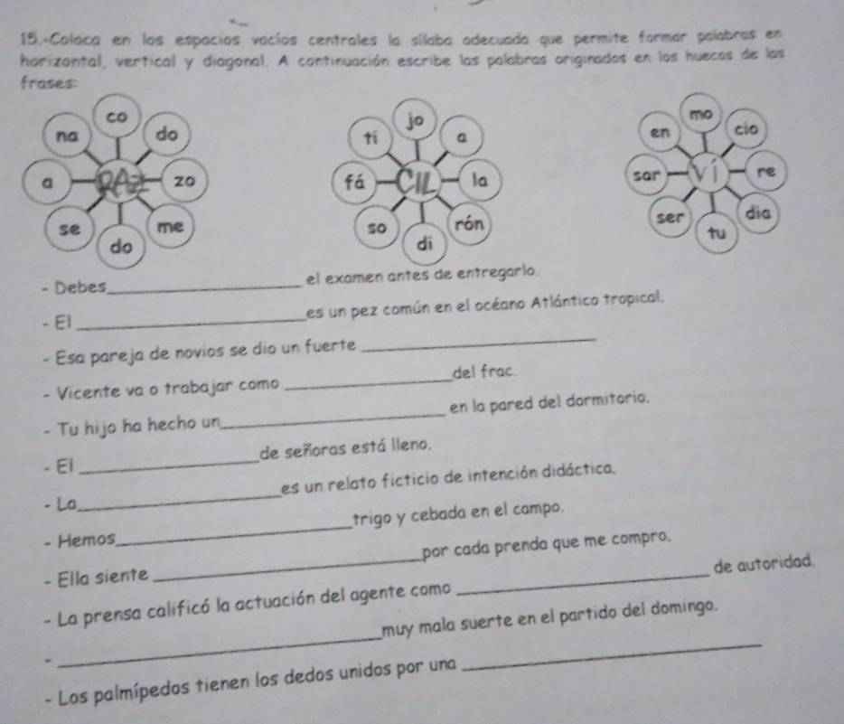 15.-Colaca en los espacíos vacíos centrales la sílaba adecuada que permite formar palabras en 
harizontal, vertical y diagonal. A continuación escribe las palabras originados en los huecos de las 
frases: 


- Debes_ el examen antes de entregarlo. 
- El _es un pez común en el océano Atlántico tropical. 
- Esa pareja de novios se dio un fuerte 
_ 
- Vicente va o trabajar como _del frac. 
- Tu hijo ha hecho un_ en la pared del dormitorio. 
- El _de señoras está lleno. 
es un relato ficticio de intención didáctica. 
- La 
_ 
- Hemos_ trigo y cebada en el campo. 
- Ella siente _por cada prenda que me compão. 
_ 
- La prensa calificó la actuación del agente como de autoridad 
_ 
muy mala suerte en el partido del domingo. 
- Los palmípedos tienen los dedos unidos por una