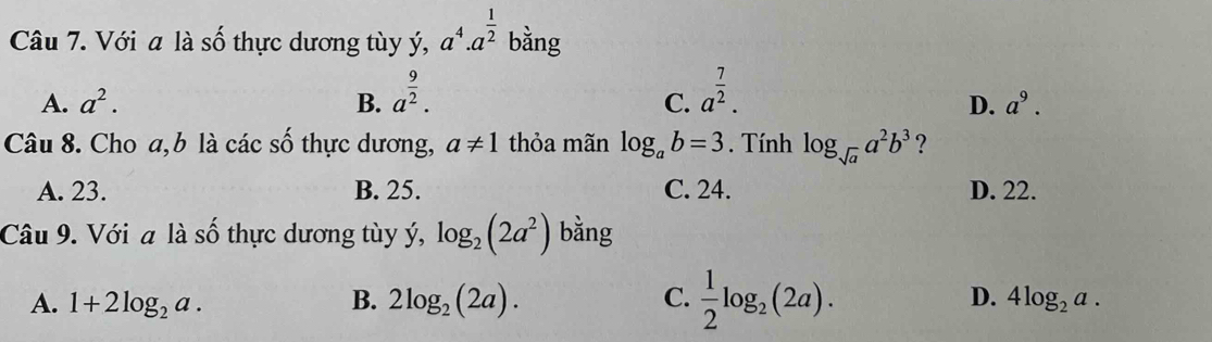 Với a là số thực dương tùy ý, a^4.a^(frac 1)2 bằng
A. a^2. B. a^(frac 9)2. a^(frac 7)2. 
C.
D. a^9. 
Câu 8. Cho a,b là các số thực dương, a!= 1 thỏa mãn log _ab=3. Tính log _sqrt(a)a^2b^3 ?
A. 23. B. 25. C. 24. D. 22.
Câu 9. Với a là số thực dương tùy ý, log _2(2a^2) bằng
A. 1+2log _2a. B. 2log _2(2a). C.  1/2 log _2(2a). D. 4log _2a.