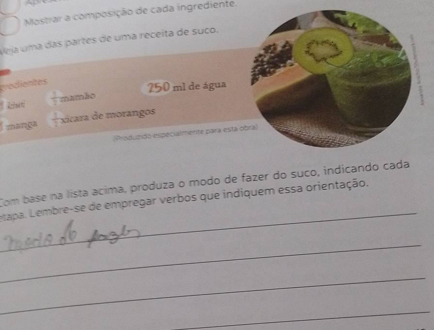 ADrE 
Mostrar a composição de cada ingrediente. 
Veja uma das partes de uma receita de suco. 
tredientes
250 ml de água 
Tkui  3/2  mamão 
3 
manga  1/2  xicara de morangos 
(Produzido especialmente para esta obra) 
_ 
Com base na lista acima, produza o modo de fazer do suco, indícando cada 
etapa. Lembre-se de empregar verbos que indiquem essa orientação. 
_ 
_ 
_