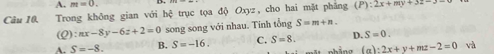 A. m=0. D.
Câu 10. Trong không gian với hệ trục tọa độ Oxyz, cho hai mặt phẳng (P): 2x+my+3z-3=0
(Q): nx-8y-6z+2=0 song song với nhau. Tính tổng S=m+n.
A. S=-8. B. S=-16. C. S=8. D. S=0.
phẳng (α): 2x+y+mz-2=0 và