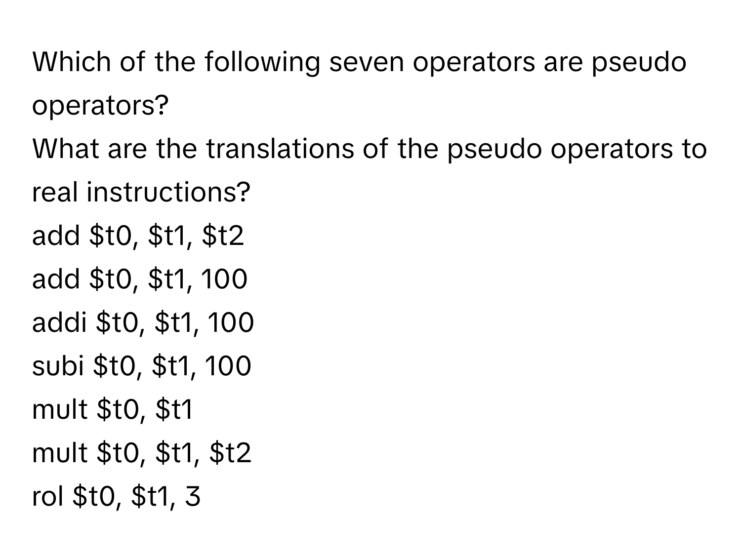 Which of the following seven operators are pseudo operators? 
What are the translations of the pseudo operators to real instructions?

add $t0, $t1, $t2
add $t0, $t1, 100
addi $t0, $t1, 100
subi $t0, $t1, 100
mult $t0, $t1
mult $t0, $t1, $t2
rol $t0, $t1, 3