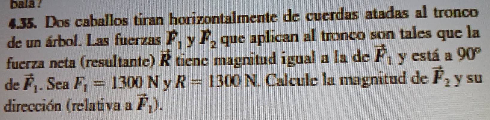 bala ! 
4.35. Dos caballos tiran horizontalmente de cuerdas atadas al tronco 
de un árbol. Las fuerzas F_1 y F_2 que aplican al tronco son tales que la 
fuerza neta (resultante) vector R tiene magnitud igual a la de vector F_1 y está a 90°
de vector F_1. Sea F_1=1300N y R=1300N. Calcule la magnitud de vector F_2 y su 
dirección (relativa a vector F_1).