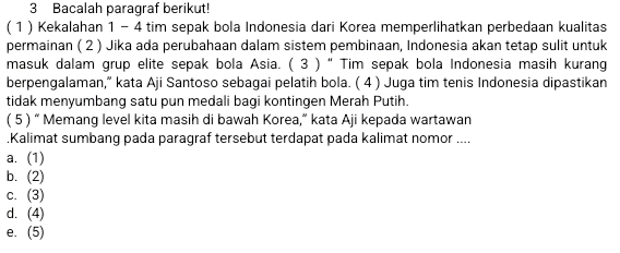 Bacalah paragraf berikut!
( 1) Kekalahan 1 - 4 tim sepak bola Indonesia dari Korea memperlihatkan perbedaan kualitas
permainan ( 2 ) Jika ada perubahaan dalam sistem pembinaan, Indonesia akan tetap sulit untuk
masuk dalam grup elite sepak bola Asia. ( 3 ) “ Tim sepak bola Indonesia masih kurang
berpengalaman,” kata Aji Santoso sebagai pelatih bola. ( 4 ) Juga tim tenis Indonesia dipastikan
tidak menyumbang satu pun medali bagi kontingen Merah Putih.
( 5 ) “ Memang level kita masih di bawah Korea,” kata Aji kepada wartawan
.Kalimat sumbang pada paragraf tersebut terdapat pada kalimat nomor ....
a. (1)
b. (2)
c. (3)
d. (4)
e. (5)