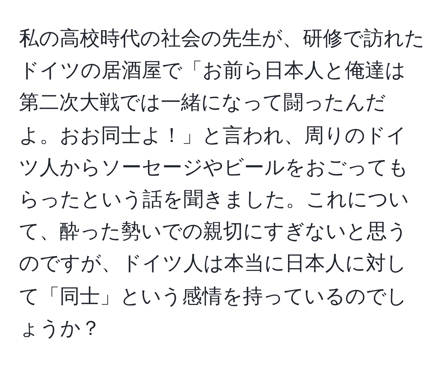 私の高校時代の社会の先生が、研修で訪れたドイツの居酒屋で「お前ら日本人と俺達は第二次大戦では一緒になって闘ったんだよ。おお同士よ！」と言われ、周りのドイツ人からソーセージやビールをおごってもらったという話を聞きました。これについて、酔った勢いでの親切にすぎないと思うのですが、ドイツ人は本当に日本人に対して「同士」という感情を持っているのでしょうか？