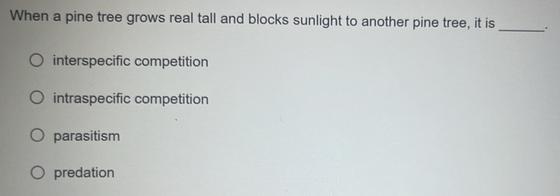 When a pine tree grows real tall and blocks sunlight to another pine tree, it is _.
interspecific competition
intraspecific competition
parasitism
predation