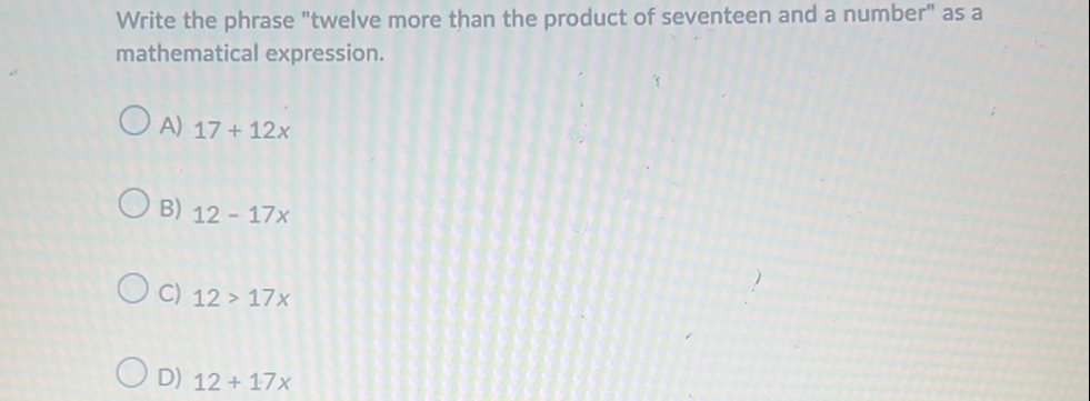 Write the phrase "twelve more than the product of seventeen and a number" as a
mathematical expression.
A) 17+12x
B) 12-17x
C) 12>17x
D) 12+17x