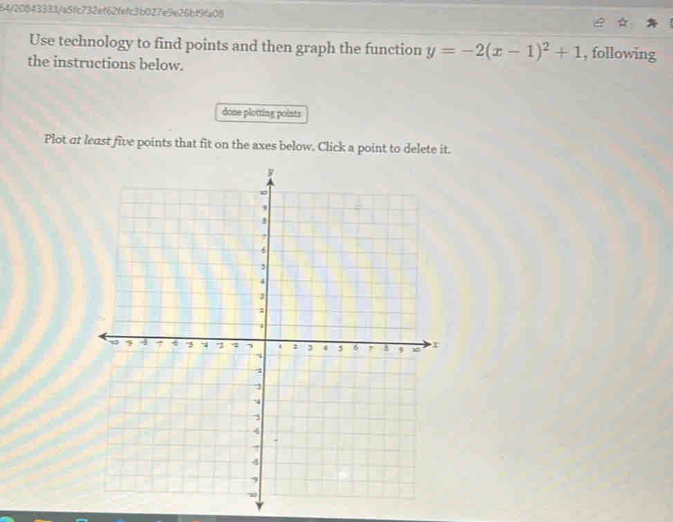 64/20843333/a5fc732ef62fefc3b027e9e26bf9fa08 
Use technology to find points and then graph the function y=-2(x-1)^2+1 , following 
the instructions below. 
done plotting points 
Plot at least five points that fit on the axes below. Click a point to delete it.