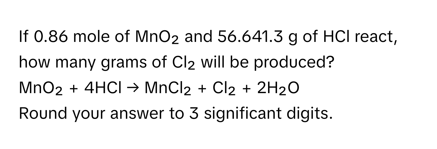 If 0.86 mole of MnO₂ and 56.641.3 g of HCl react, how many grams of Cl₂ will be produced?
MnO₂ + 4HCl → MnCl₂ + Cl₂ + 2H₂O
Round your answer to 3 significant digits.