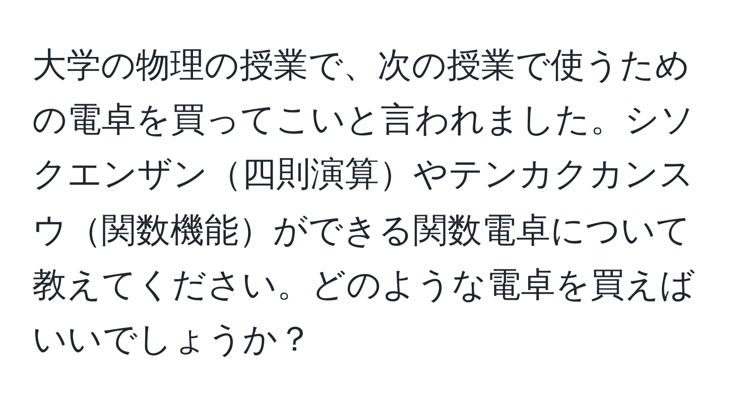 大学の物理の授業で、次の授業で使うための電卓を買ってこいと言われました。シソクエンザン四則演算やテンカクカンスウ関数機能ができる関数電卓について教えてください。どのような電卓を買えばいいでしょうか？