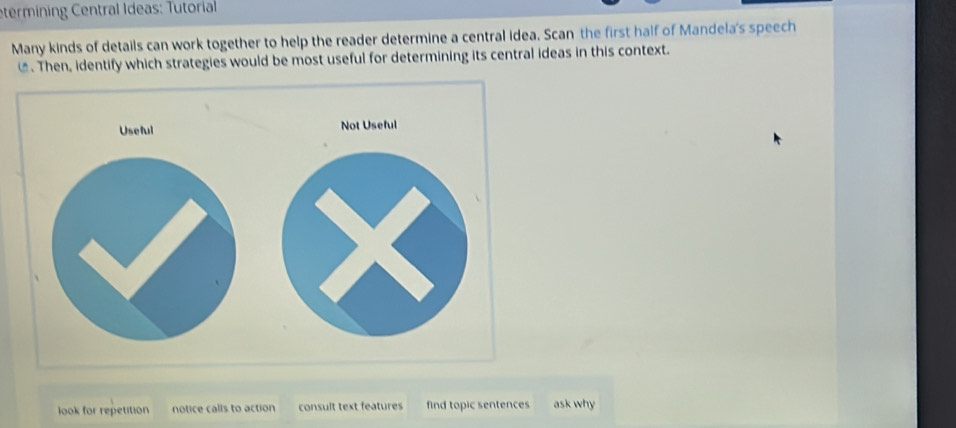 etermining Central Ideas: Tutorial
Many kinds of details can work together to help the reader determine a central idea. Scan the first half of Mandela's speech
€. Then, identify which strategies would be most useful for determining its central ideas in this context.
Useful Not Useful
look for repetition notice calls to action consult text features find topic sentences ask why