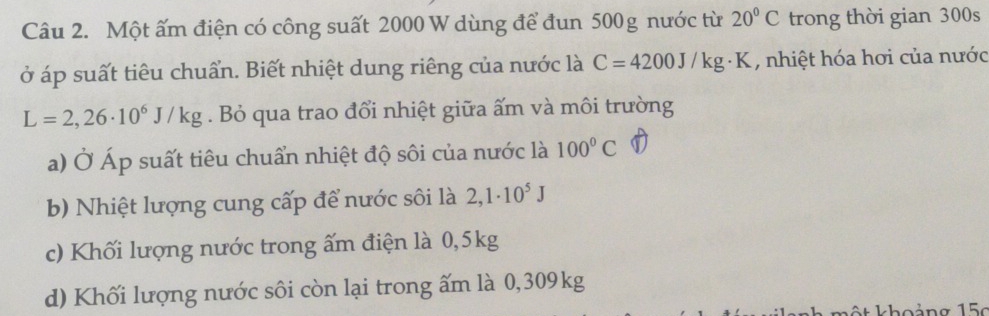Một ấm điện có công suất 2000 W dùng để đun 500g nước từ 20°C trong thời gian 300s
ở áp suất tiêu chuẩn. Biết nhiệt dung riêng của nước là C=4200J/kg· K , nhiệt hóa hơi của nước
L=2,26· 10^6J/kg. Bỏ qua trao đổi nhiệt giữa ấm và môi trường
a) Ở Áp suất tiêu chuẩn nhiệt độ sôi của nước là 100°C
b) Nhiệt lượng cung cấp để nước sôi là 2,1· 10^5J
c) Khối lượng nước trong ấm điện là 0,5kg
d) Khối lượng nước sôi còn lại trong ấm là 0,309kg
* k ho ảng 1 5c