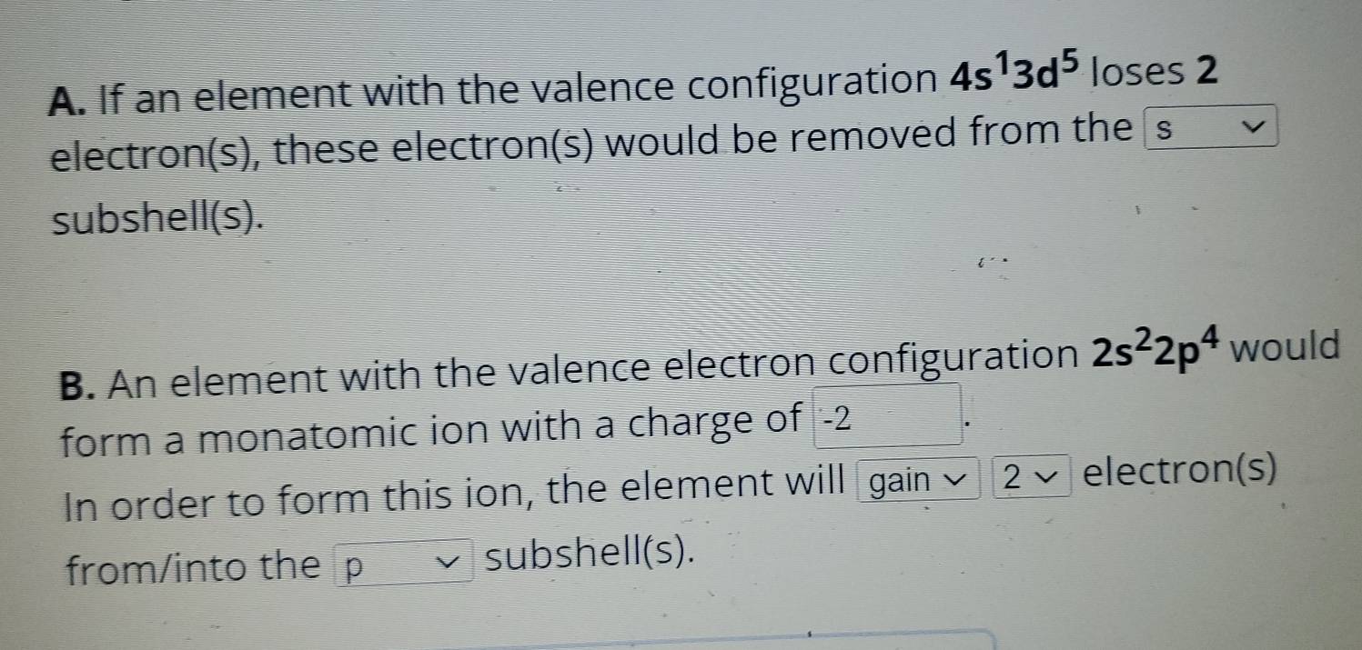 If an element with the valence configuration 4s^13d^5 loses 2
electron(s), these electron(s) would be removed from thes
subshell(s).
B. An element with the valence electron configuration 2s^22p^4 would
form a monatomic ion with a charge of -2
In order to form this ion, the element will gain 2 √ electron(s)
from/into the p subshell(s).