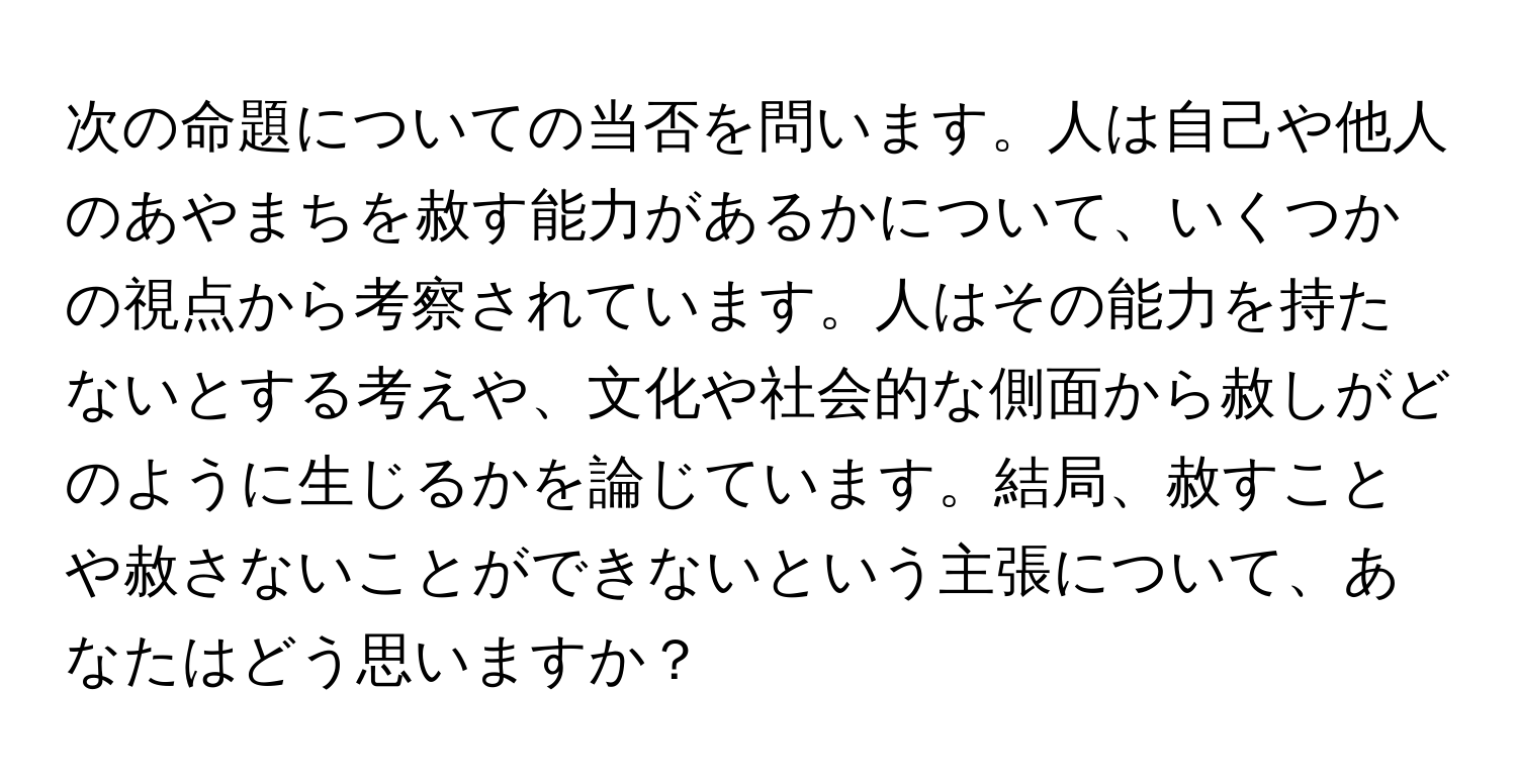 次の命題についての当否を問います。人は自己や他人のあやまちを赦す能力があるかについて、いくつかの視点から考察されています。人はその能力を持たないとする考えや、文化や社会的な側面から赦しがどのように生じるかを論じています。結局、赦すことや赦さないことができないという主張について、あなたはどう思いますか？