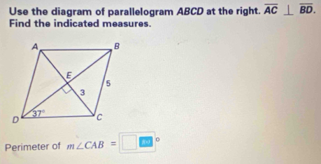 Use the diagram of parallelogram ABCD at the right. overline AC⊥ overline BD.
Find the indicated measures.
Perimeter of m∠ CAB=□°