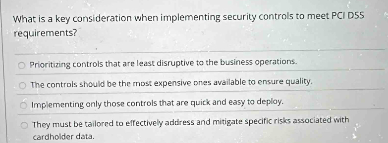 What is a key consideration when implementing security controls to meet PCI DSS
requirements?
Prioritizing controls that are least disruptive to the business operations.
The controls should be the most expensive ones available to ensure quality.
Implementing only those controls that are quick and easy to deploy.
They must be tailored to effectively address and mitigate specific risks associated with
cardholder data.