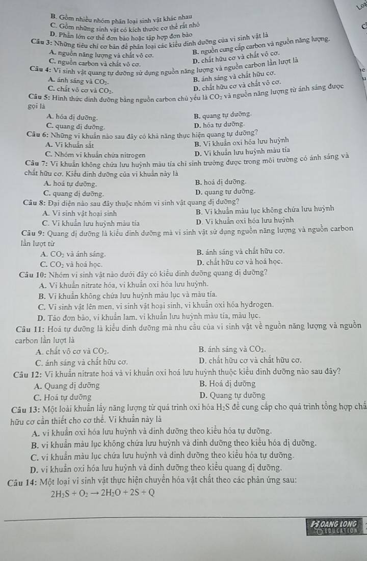 Loạ
B. Gồm nhiều nhóm phân loại sinh vật khác nhau
C. Gồm những sinh vật có kích thước cơ thể rất nhớ C
D. Phản lớn cơ thể đơn bảo hoặc tập hợp đơn bảo
* Cầu 3: Những tiêu chí cơ bản để phân loại các kiểu dinh dường của vi sinh vật là
A. nguồn năng lượng và chất vô cơ.
B. nguồn cung cấp carbon và nguồn năng lượng.
D. chất hữu cơ và chất vô cơ.
C. nguồn carbon và chất vô cơ. c
Cu 4: Ví sinh vật quang tự dưỡng sứ dụng nguồn năng lượng và nguồn carbon lần lượt là
A. ánh sáng và CO₂.
B. ảnh sáng và chất hữu cơ.
C. chất võ cơ và CO2
D. chất hữu cơ và chất vô cơ.
Câu 5: Hình thức dinh dưỡng bằng nguồn carbon chủ yểu là Cơ O_2 và nguồn năng lượng từ ánh sáng được
gọi là
A. hóa dị dưỡng.
B. quang tự dưỡng.
C. quang dị dưỡng
D. hóa tự dưỡng.
Câu 6: Những vĩ khuẩn nào sau đây có khả năng thực hiện quang tự dưỡng?
A. Vi khuẩn sắt
B. Vi khuần oxi hóa lưu huỳnh
C. Nhóm vi khuẩn chứa nitrogen
D. Vĩ khuẩn lưu huỳnh màu tía
Câu 7: Vi khuẩn không chứa lưu huỳnh màu tía chỉ sinh trưởng được trong môi trường có ảnh sáng và
chất hữu cơ. Kiểu dinh dưỡng của vi khuẩn này là
A. hoá tự dưỡng. B. hoá dị dưỡng.
C. quang dị dưỡng. D. quang tự dưỡng.
Câu 8: Đại diện nào sau đây thuộc nhóm vi sinh vật quang dị dưỡng?
A. Vi sinh vật hoại sinh B. Vi khuẩn màu lục không chứa lưu huỳnh
C. Vi khuẩn lưu huỳnh màu tía D. Vi khuẩn oxi hóa lưu huỳnh
Câu 9: Quang dị dưỡng là kiểu dinh dưỡng mà vi sinh vật sử dụng nguồn năng lượng và nguồn carbon
lần lượt từ
A. CO_2 và ánh sáng. B. ánh sáng và chất hữu cơ.
C. CO_2 và hoá học. D. chất hữu cơ và hoá học.
Câu 10: Nhóm vi sinh vật nào dưới đây có kiểu dinh dưỡng quang dị dưỡng?
A. Vi khuẩn nitrate hóa, vi khuẩn oxi hóa lưu huỳnh.
B. Vi khuẩn không chứa lưu huỳnh màu lục và màu tía.
C. Vi sinh vật lên men, vi sinh vật hoại sinh, vi khuẩn oxi hóa hydrogen.
D. Tảo đơn bảo, vi khuẩn lam. vi khuẩn lưu huỳnh màu tía, màu lục.
Câu 11: Hoá tự dưỡng là kiểu dinh dưỡng mà nhu cầu của vi sinh vật về nguồn năng lượng và nguồn
carbon lần lượt là
A. chất vô cơ và CO_2. B. ánh sáng và CO_2.
C. ánh sáng và chất hữu cơ. D. chất hữu cơ và chất hữu cơ.
Câu 12: Vi khuẩn nitrate hoá và vi khuẩn oxi hoá lưu huỳnh thuộc kiểu dinh dưỡng nào sau đây?
A. Quang dị dưỡng B. Hoá dị dưỡng
C. Hoá tự dưỡng D. Quang tự dường
Câu 13: Một loài khuẩn lấy năng lượng từ quá trình oxi hóa H_2S đề cung cấp cho quá trình tổng hợp chấ
hữu cơ cần thiết cho cơ thể. Vi khuần này là
A. vi khuẩn oxi hóa lưu huỳnh và dinh dưỡng theo kiểu hóa tự dưỡng.
B. vi khuẩn màu lục không chứa lưu huỳnh và dinh dưỡng theo kiểu hóa dị dưỡng.
C. vi khuẩn màu lục chứa lưu huỳnh và dinh dưỡng theo kiểu hóa tự dưỡng.
D. vi khuẩn oxi hóa lưu huỳnh và dinh dưỡng theo kiểu quang dị dưỡng.
Câu 14: Một loại vi sinh vật thực hiện chuyển hóa vật chất theo các phản ứng sau:
2H_2S+O_2to 2H_2O+2S+Q
LOANG LONG
EDUCATION