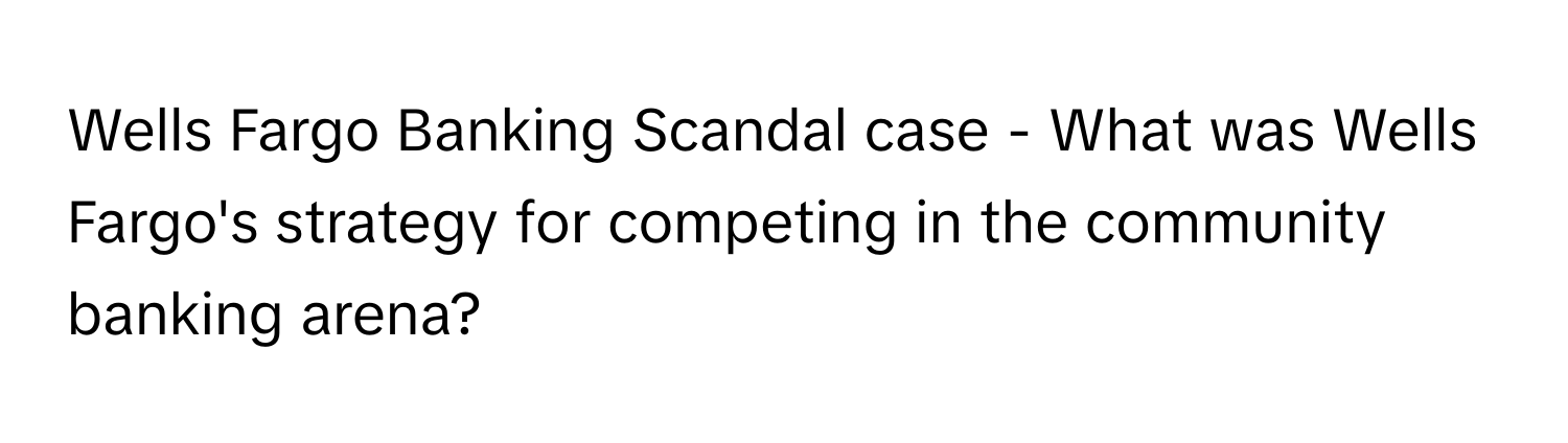 Wells Fargo Banking Scandal case - What was Wells Fargo's strategy for competing in the community banking arena?