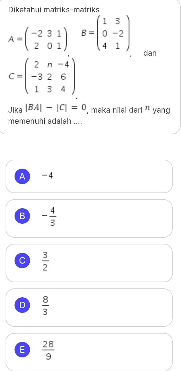 Diketahui matriks-matriks
A=beginpmatrix -2&3&1 2&0&1endpmatrix B=beginpmatrix 1&3 0&-2 4&1endpmatrix
， dan
C=beginpmatrix 2&n&-4 -3&2&6 1&3&4endpmatrix
Jika |BA|-|C|=0 , maka nilai dari n yang
memenuhi adalah ....
A) -4
B - 4/3 
C  3/2 
D  8/3 
E  28/9 