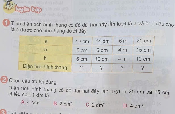 'uyện Cập
Tính diện tích hình thang có độ dài hai đáy lần lượt là a và b; chiều cao
là h được cho như bảng dưới đây.
2 Chọn câu trả lời đúng.
Diện tích hình thang có độ dài hai đáy lần lượt là 25 cm và 15 cm;
chiều cao 1 dm là:
A. 4cm^2 B. 2cm^2 C. 2dm^2 D. 4dm^2
T