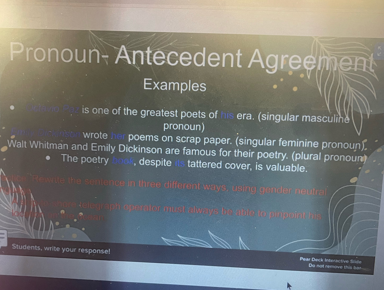 Pronoun- Antecedent Agreem 
Examples 
is one of the greatest poets of his era. (singular masculine 
pronoun) 
wrote her poems on scrap paper. (singular feminine pronoun) 
Walt Whitman and Emily Dickinson are famous for their poetry. (plural pronoun) 
The poetry book, despite its tattered cover, is valuable. 
htence in three different ways, using gender neutra 

be able to pinpoint 
Students, write your response! Do not remove this bar 
Pear Deck Interactive Slide